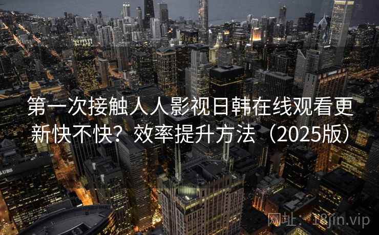 第一次接触人人影视日韩在线观看更新快不快？效率提升方法（2025版）