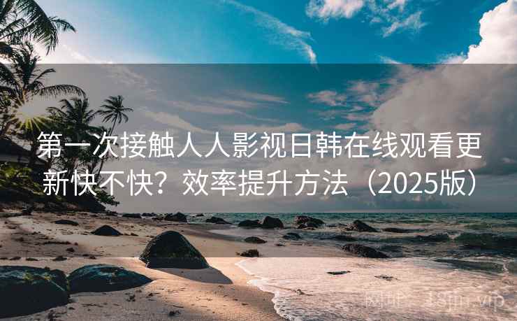 第一次接触人人影视日韩在线观看更新快不快？效率提升方法（2025版）