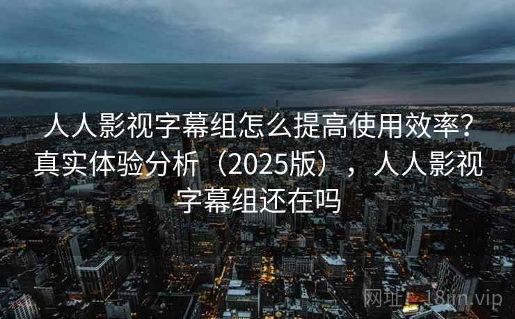人人影视字幕组怎么提高使用效率？真实体验分析（2025版），人人影视字幕组还在吗