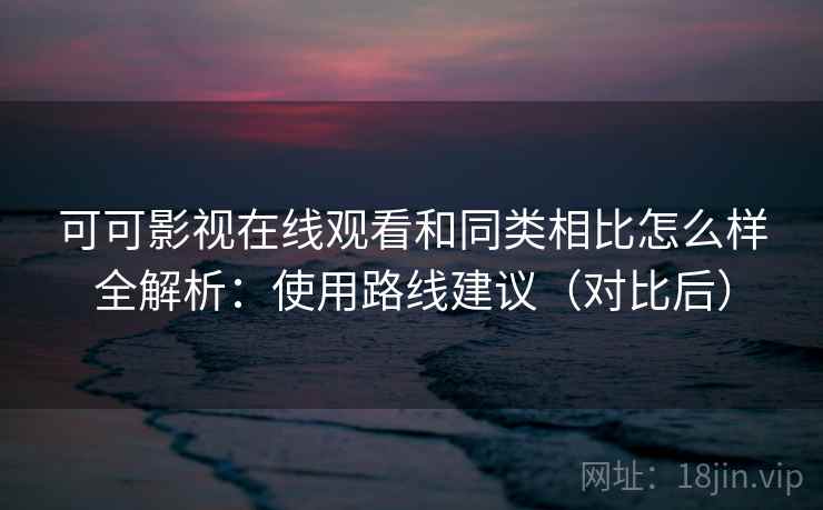 可可影视在线观看和同类相比怎么样全解析：使用路线建议（对比后）