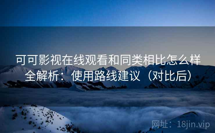 可可影视在线观看和同类相比怎么样全解析：使用路线建议（对比后）