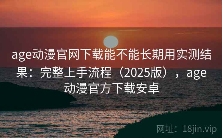 age动漫官网下载能不能长期用实测结果：完整上手流程（2025版），age动漫官方下载安卓