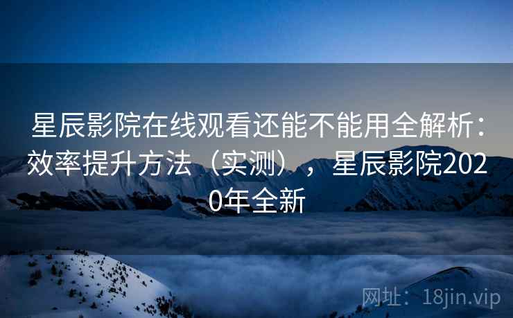 星辰影院在线观看还能不能用全解析：效率提升方法（实测），星辰影院2020年全新