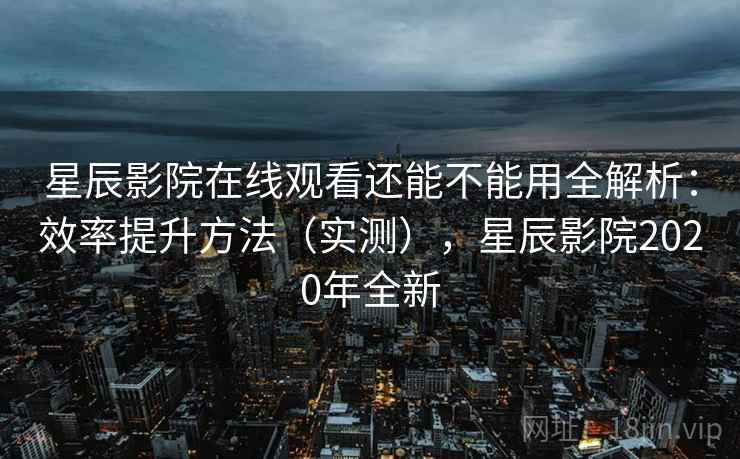 星辰影院在线观看还能不能用全解析：效率提升方法（实测），星辰影院2020年全新