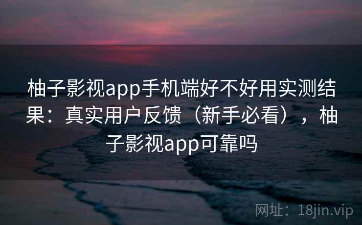 柚子影视app手机端好不好用实测结果：真实用户反馈（新手必看），柚子影视app可靠吗