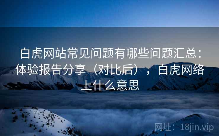 白虎网站常见问题有哪些问题汇总：体验报告分享（对比后），白虎网络上什么意思
