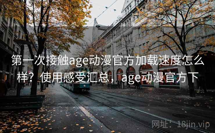 第一次接触age动漫官方加载速度怎么样？使用感受汇总，age动漫官方下