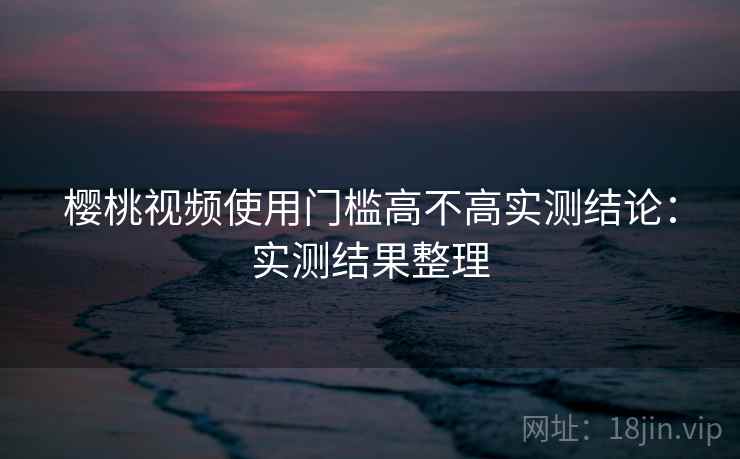 樱桃视频使用门槛高不高实测结论:实测结果整理 樱桃视频使用门槛高不高实测结论:实测结果整理