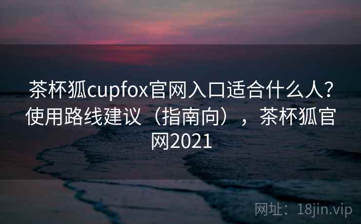 茶杯狐cupfox官网入口适合什么人?使用路线建议(指南向),茶杯狐官网2021 茶杯狐cupfox官网入口适合什么人?使用路线建议(指南向),茶杯狐官网2021