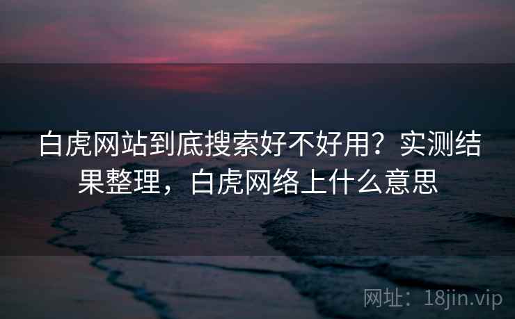 白虎网站到底搜索好不好用?实测结果整理,白虎网络上什么意思 白虎网站到底搜索好不好用?实测结果整理,白虎网络上什么意思