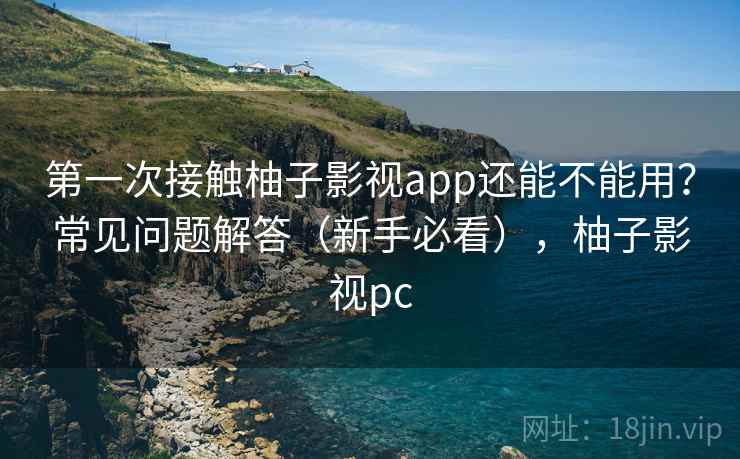 第一次接触柚子影视app还能不能用？常见问题解答（新手必看），柚子影视pc
