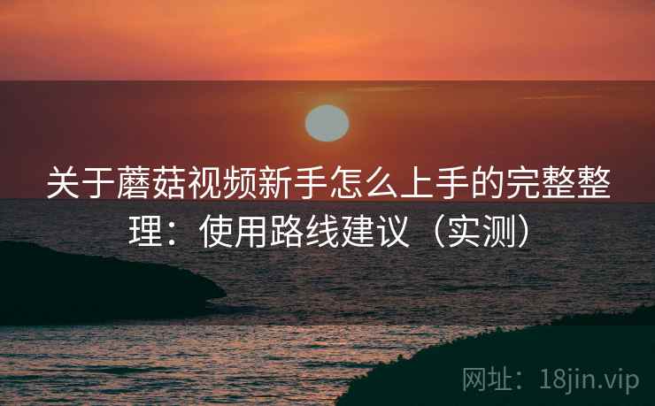 关于蘑菇视频新手怎么上手的完整整理:使用路线建议(实测) 关于蘑菇视频新手怎么上手的完整整理:使用路线建议(实测)