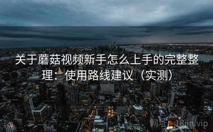 关于蘑菇视频新手怎么上手的完整整理:使用路线建议(实测) 关于蘑菇视频新手怎么上手的完整整理:使用路线建议(实测)