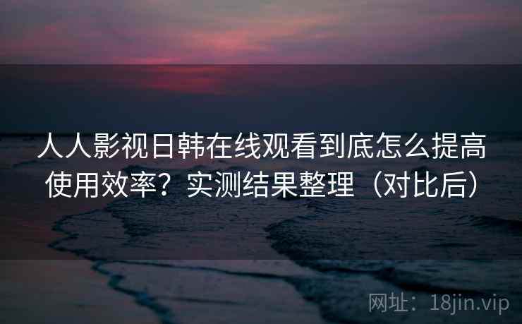 人人影视日韩在线观看到底怎么提高使用效率?实测结果整理(对比后) 人人影视日韩在线观看到底怎么提高使用效率?实测结果整理(对比后)