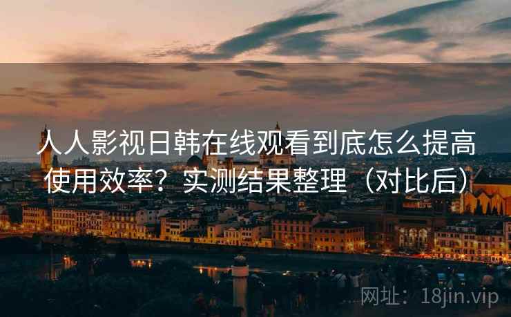 人人影视日韩在线观看到底怎么提高使用效率?实测结果整理(对比后) 人人影视日韩在线观看到底怎么提高使用效率?实测结果整理(对比后)